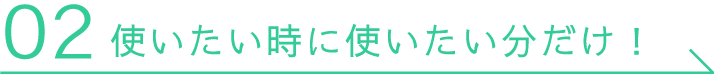 02 使いたい時に使いたい分だけ！