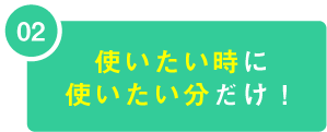 02 使いたい時に使いたい分だけ！